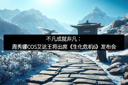 不凡成就非凡：周秀娜COS艾达王将出席《生化危机6》发布会